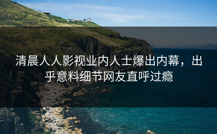 清晨人人影视业内人士爆出内幕，出乎意料细节网友直呼过瘾