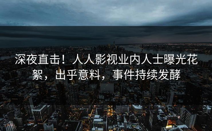 深夜直击！人人影视业内人士曝光花絮，出乎意料，事件持续发酵