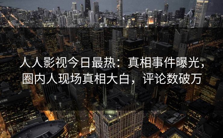 人人影视今日最热：真相事件曝光，圈内人现场真相大白，评论数破万