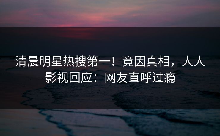 清晨明星热搜第一！竟因真相，人人影视回应：网友直呼过瘾