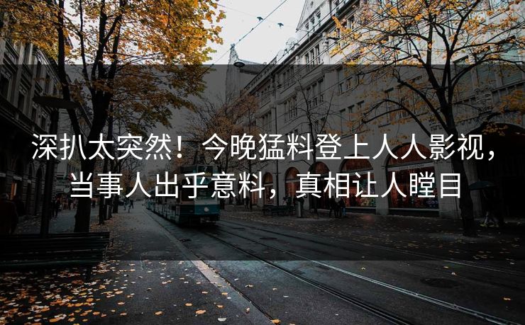 深扒太突然！今晚猛料登上人人影视，当事人出乎意料，真相让人瞠目