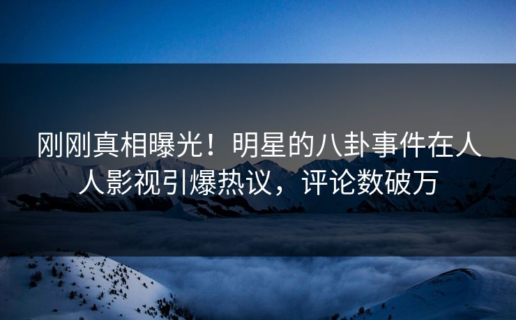 刚刚真相曝光！明星的八卦事件在人人影视引爆热议，评论数破万