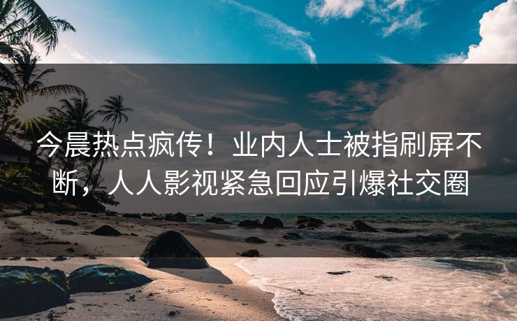 今晨热点疯传！业内人士被指刷屏不断，人人影视紧急回应引爆社交圈