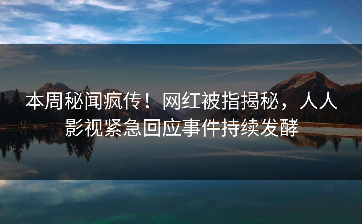 本周秘闻疯传！网红被指揭秘，人人影视紧急回应事件持续发酵
