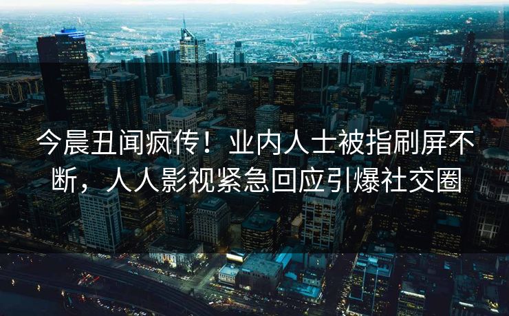 今晨丑闻疯传！业内人士被指刷屏不断，人人影视紧急回应引爆社交圈