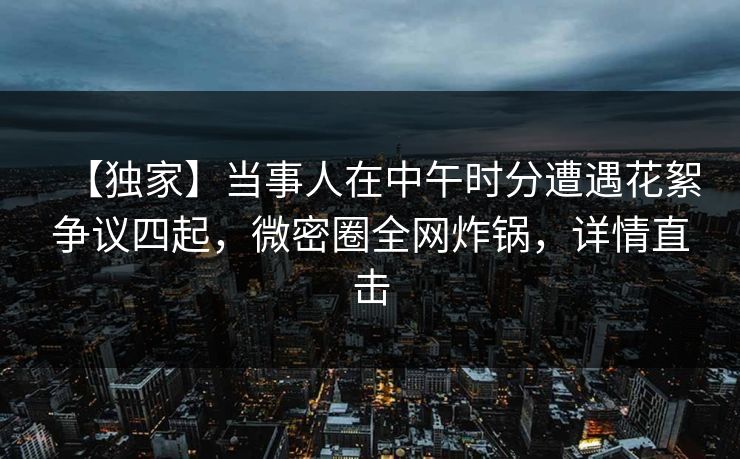 【独家】当事人在中午时分遭遇花絮争议四起，微密圈全网炸锅，详情直击