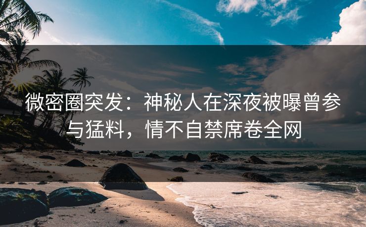 微密圈突发：神秘人在深夜被曝曾参与猛料，情不自禁席卷全网