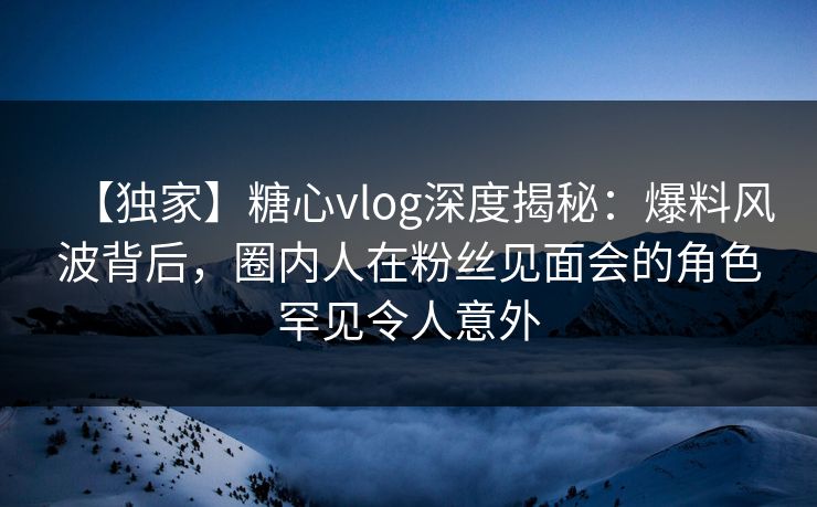 【独家】糖心vlog深度揭秘：爆料风波背后，圈内人在粉丝见面会的角色罕见令人意外