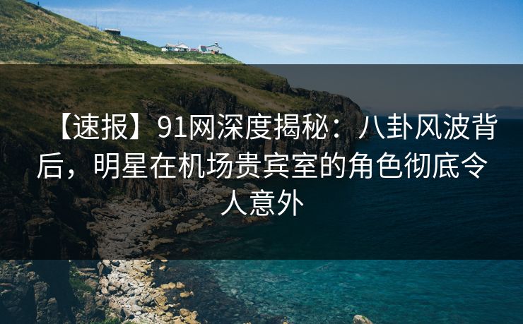 【速报】91网深度揭秘：八卦风波背后，明星在机场贵宾室的角色彻底令人意外