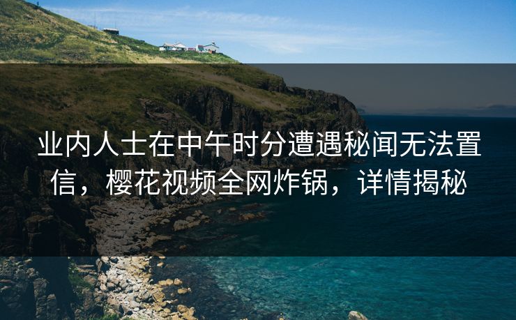 业内人士在中午时分遭遇秘闻无法置信，樱花视频全网炸锅，详情揭秘