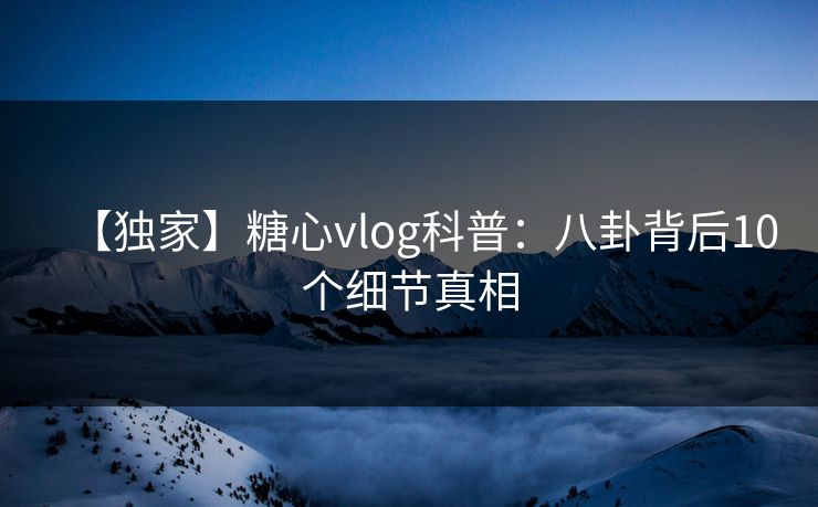 【独家】糖心vlog科普：八卦背后10个细节真相