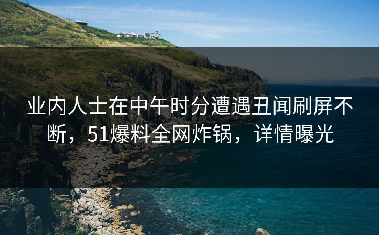 业内人士在中午时分遭遇丑闻刷屏不断，51爆料全网炸锅，详情曝光