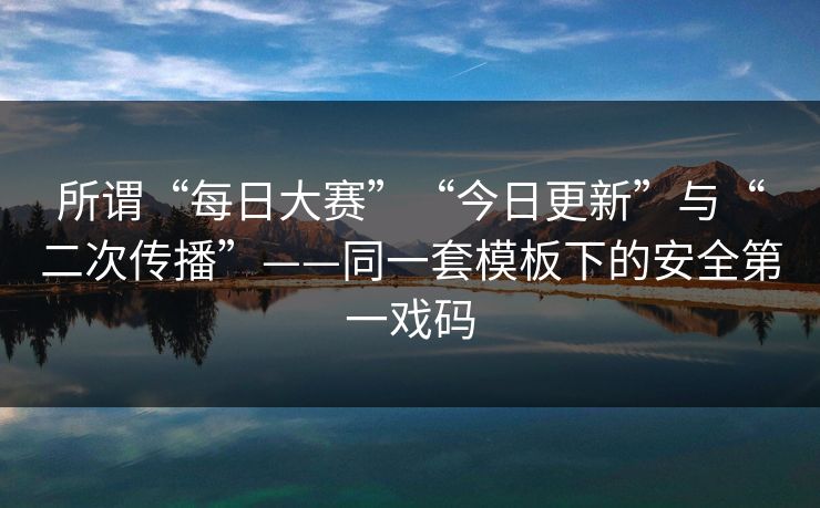 所谓“每日大赛”“今日更新”与“二次传播”——同一套模板下的安全第一戏码