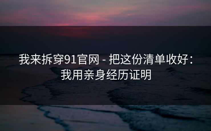 我来拆穿91官网 - 把这份清单收好：我用亲身经历证明