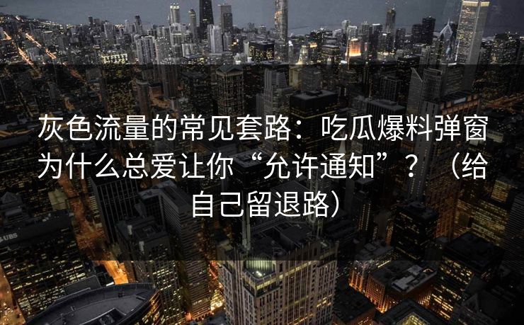 灰色流量的常见套路：吃瓜爆料弹窗为什么总爱让你“允许通知”？（给自己留退路）