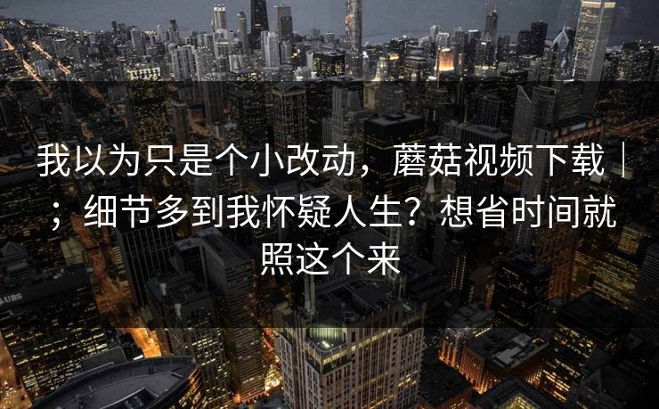 我以为只是个小改动,蘑菇视频下载|;细节多到我怀疑人生?想省时间就照这个来 我以为只是个小改动,蘑菇视频下载|;细节多到我怀疑人生?想省时间就照这个来