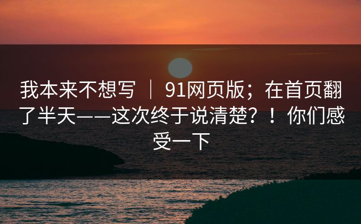 我本来不想写 ｜ 91网页版；在首页翻了半天——这次终于说清楚？！你们感受一下