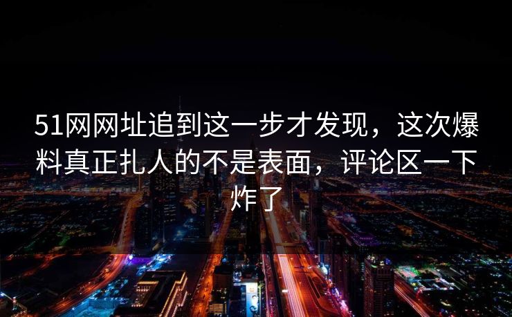 51网网址追到这一步才发现,这次爆料真正扎人的不是表面,评论区一下炸了 51网网址追到这一步才发现,这次爆料真正扎人的不是表面,评论区一下炸了