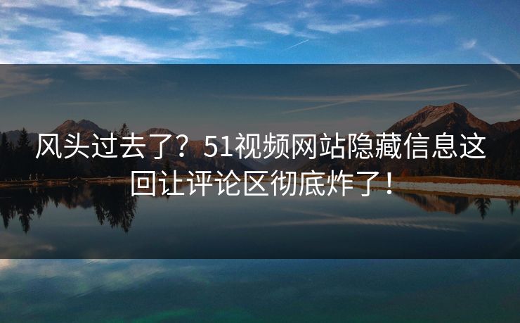 风头过去了？51视频网站隐藏信息这回让评论区彻底炸了！
