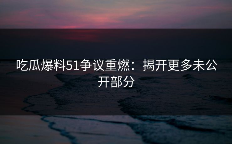 吃瓜爆料51争议重燃：揭开更多未公开部分