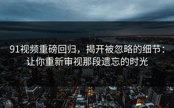 91视频重磅回归，揭开被忽略的细节：让你重新审视那段遗忘的时光